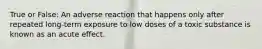 True or False: An adverse reaction that happens only after repeated long-term exposure to low doses of a toxic substance is known as an acute effect.