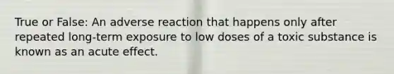 True or False: An adverse reaction that happens only after repeated long-term exposure to low doses of a toxic substance is known as an acute effect.