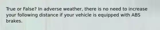 True or False? In adverse weather, there is no need to increase your following distance if your vehicle is equipped with ABS brakes.