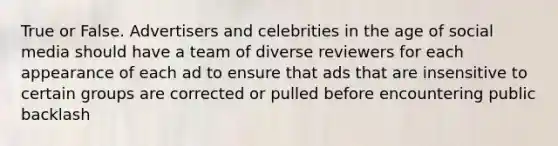 True or False. Advertisers and celebrities in the age of social media should have a team of diverse reviewers for each appearance of each ad to ensure that ads that are insensitive to certain groups are corrected or pulled before encountering public backlash