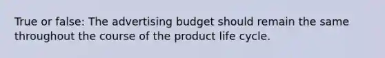 True or false: The advertising budget should remain the same throughout the course of the product life cycle.