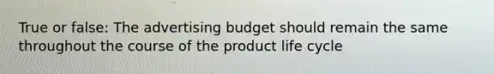 True or false: The advertising budget should remain the same throughout the course of the product life cycle