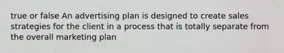 true or false An advertising plan is designed to create sales strategies for the client in a process that is totally separate from the overall marketing plan