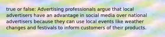 true or false: Advertising professionals argue that local advertisers have an advantage in social media over national advertisers because they can use local events like weather changes and festivals to inform customers of their products.