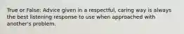 True or False: Advice given in a respectful, caring way is always the best listening response to use when approached with another's problem.