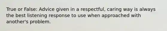 True or False: Advice given in a respectful, caring way is always the best listening response to use when approached with another's problem.