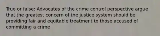 True or false: Advocates of the crime control perspective argue that the greatest concern of the justice system should be providing fair and equitable treatment to those accused of committing a crime