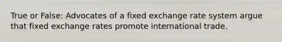 True or False: Advocates of a fixed exchange rate system argue that fixed exchange rates promote international trade.