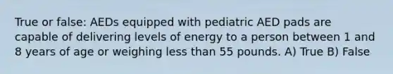 True or false: AEDs equipped with pediatric AED pads are capable of delivering levels of energy to a person between 1 and 8 years of age or weighing <a href='https://www.questionai.com/knowledge/k7BtlYpAMX-less-than' class='anchor-knowledge'>less than</a> 55 pounds. A) True B) False