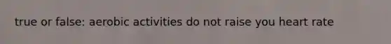 true or false: aerobic activities do not raise you heart rate
