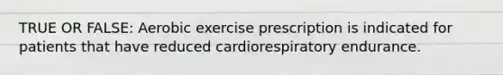 TRUE OR FALSE: Aerobic exercise prescription is indicated for patients that have reduced cardiorespiratory endurance.