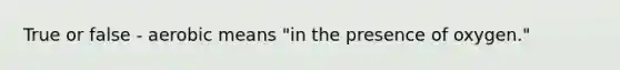 True or false - aerobic means "in the presence of oxygen."