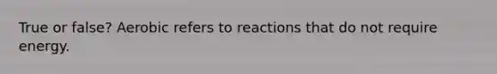 True or false? Aerobic refers to reactions that do not require energy.