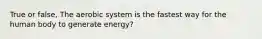 True or false, The aerobic system is the fastest way for the human body to generate energy?