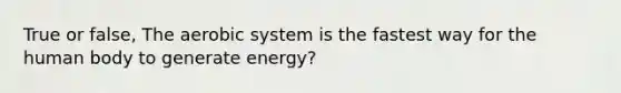 True or false, The aerobic system is the fastest way for the human body to generate energy?