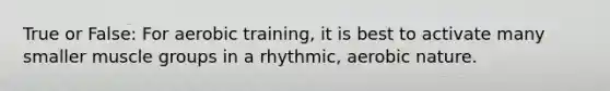 True or False: For aerobic training, it is best to activate many smaller muscle groups in a rhythmic, aerobic nature.