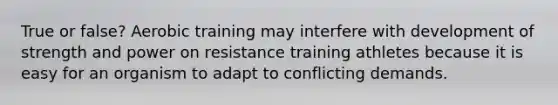 True or false? Aerobic training may interfere with development of strength and power on resistance training athletes because it is easy for an organism to adapt to conflicting demands.