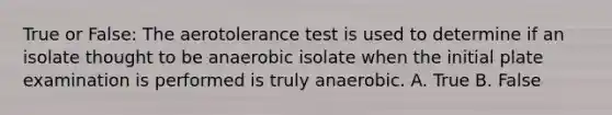 True or False: The aerotolerance test is used to determine if an isolate thought to be anaerobic isolate when the initial plate examination is performed is truly anaerobic. A. True B. False