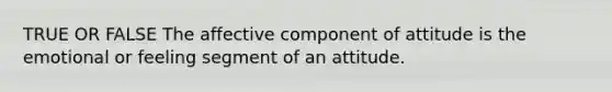 TRUE OR FALSE The affective component of attitude is the emotional or feeling segment of an attitude.