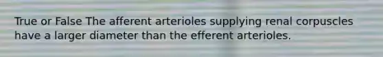 True or False The afferent arterioles supplying renal corpuscles have a larger diameter than the efferent arterioles.