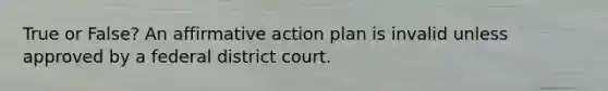 True or False? An affirmative action plan is invalid unless approved by a federal district court.