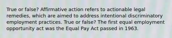 True or false? <a href='https://www.questionai.com/knowledge/k15TsidlpG-affirmative-action' class='anchor-knowledge'>affirmative action</a> refers to actionable legal remedies, which are aimed to address intentional discriminatory employment practices. True or false? The first equal employment opportunity act was the Equal Pay Act passed in 1963.