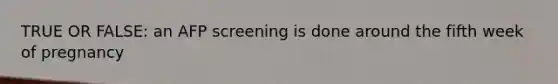 TRUE OR FALSE: an AFP screening is done around the fifth week of pregnancy