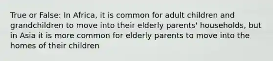 True or False: In Africa, it is common for adult children and grandchildren to move into their elderly parents' households, but in Asia it is more common for elderly parents to move into the homes of their children