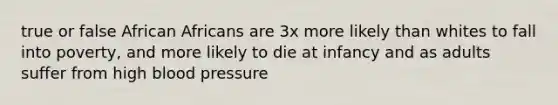 true or false African Africans are 3x more likely than whites to fall into poverty, and more likely to die at infancy and as adults suffer from high blood pressure