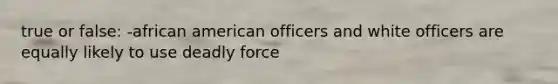 true or false: -african american officers and white officers are equally likely to use deadly force