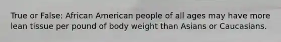 True or False: African American people of all ages may have more lean tissue per pound of body weight than Asians or Caucasians.