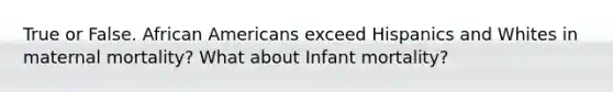 True or False. African Americans exceed Hispanics and Whites in maternal mortality? What about Infant mortality?