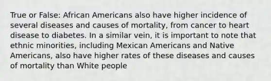 True or False: African Americans also have higher incidence of several diseases and causes of mortality, from cancer to heart disease to diabetes. In a similar vein, it is important to note that ethnic minorities, including Mexican Americans and Native Americans, also have higher rates of these diseases and causes of mortality than White people