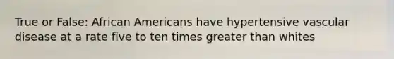True or False: African Americans have hypertensive vascular disease at a rate five to ten times greater than whites