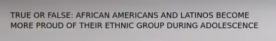 TRUE OR FALSE: AFRICAN AMERICANS AND LATINOS BECOME MORE PROUD OF THEIR ETHNIC GROUP DURING ADOLESCENCE