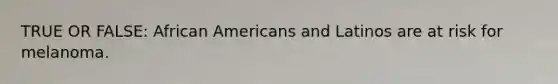 TRUE OR FALSE: African Americans and Latinos are at risk for melanoma.