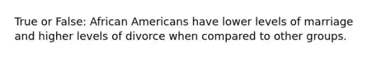 True or False: African Americans have lower levels of marriage and higher levels of divorce when compared to other groups.
