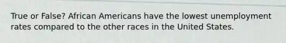 True or False? African Americans have the lowest unemployment rates compared to the other races in the United States.