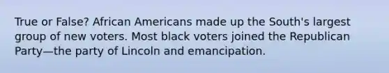 True or False? African Americans made up the South's largest group of new voters. Most black voters joined the Republican Party—the party of Lincoln and emancipation.