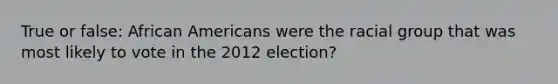 True or false: African Americans were the racial group that was most likely to vote in the 2012 election?