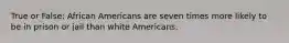 True or False: African Americans are seven times more likely to be in prison or jail than white Americans.