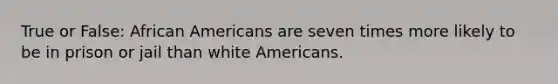 True or False: African Americans are seven times more likely to be in prison or jail than white Americans.