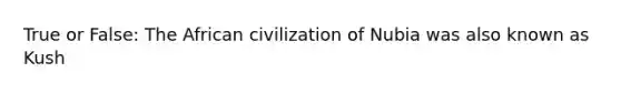 True or False: The African civilization of Nubia was also known as Kush