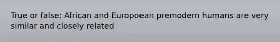 True or false: African and Europoean premodern humans are very similar and closely related