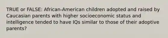 TRUE or FALSE: African-American children adopted and raised by Caucasian parents with higher socioeconomic status and intelligence tended to have IQs similar to those of their adoptive parents?