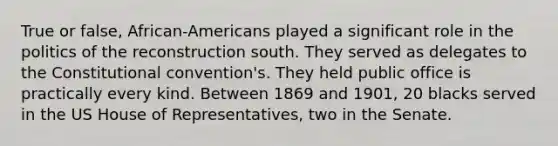 True or false, African-Americans played a significant role in the politics of the reconstruction south. They served as delegates to the Constitutional convention's. They held public office is practically every kind. Between 1869 and 1901, 20 blacks served in the US House of Representatives, two in the Senate.