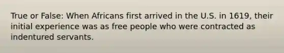 True or False: When Africans first arrived in the U.S. in 1619, their initial experience was as free people who were contracted as indentured servants.