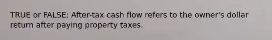 TRUE or FALSE: After-tax cash flow refers to the owner's dollar return after paying property taxes.