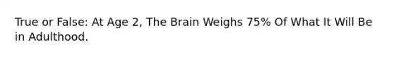 True or False: At Age 2, The Brain Weighs 75% Of What It Will Be in Adulthood.