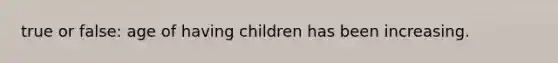 true or false: age of having children has been increasing.